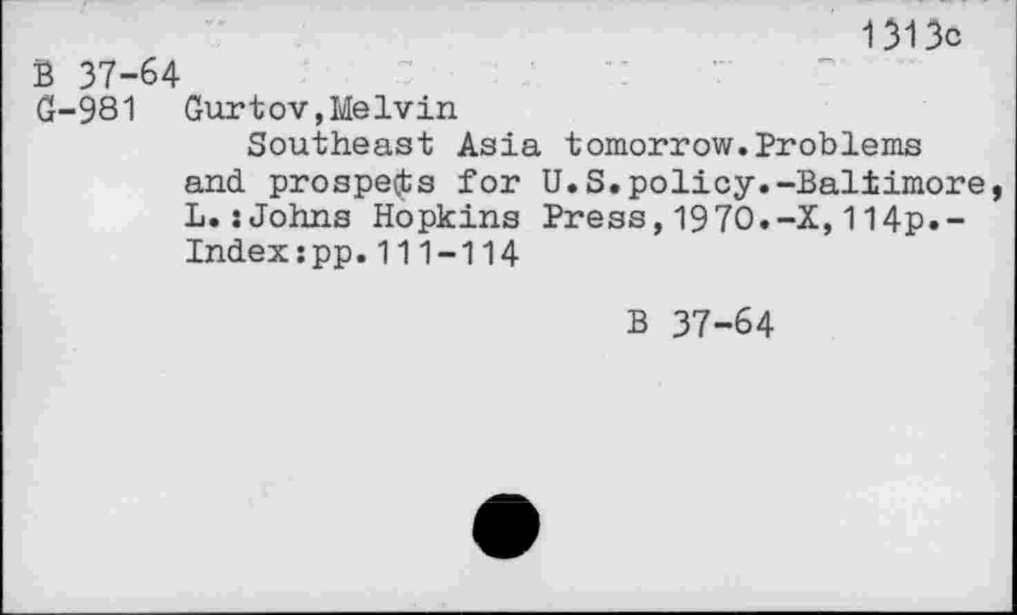 ﻿1313c
B 37-64
G-981 Gurtov,Melvin
Southeast Asia tomorrow.Problems and. prospects for U.S.policy.-Baltimore, L.:Johns Hopkins Press,1970.-X,114p.-Index:pp.111-114
B 37-64